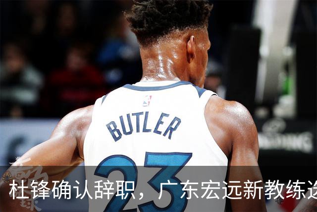杜锋确认辞职，广东宏远新教练选定在即，张文逸交易传闻再引关注！